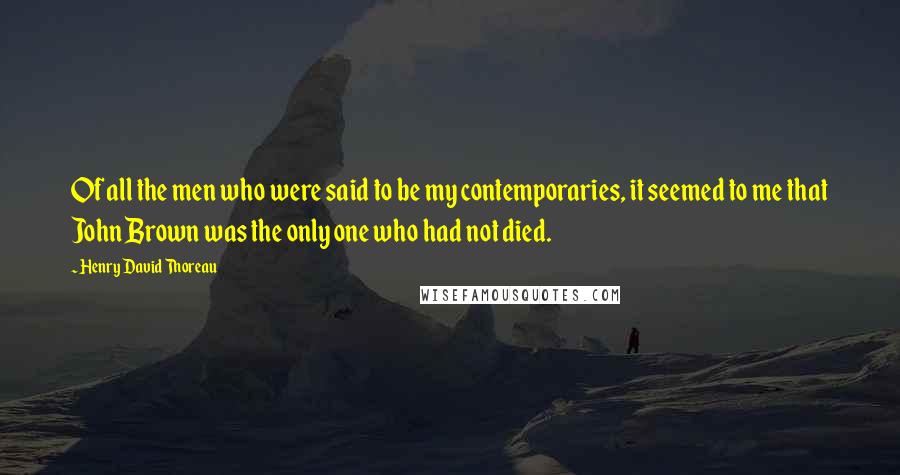 Henry David Thoreau Quotes: Of all the men who were said to be my contemporaries, it seemed to me that John Brown was the only one who had not died.