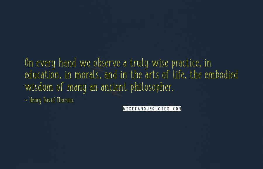 Henry David Thoreau Quotes: On every hand we observe a truly wise practice, in education, in morals, and in the arts of life, the embodied wisdom of many an ancient philosopher.