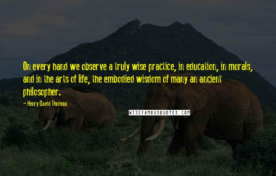 Henry David Thoreau Quotes: On every hand we observe a truly wise practice, in education, in morals, and in the arts of life, the embodied wisdom of many an ancient philosopher.