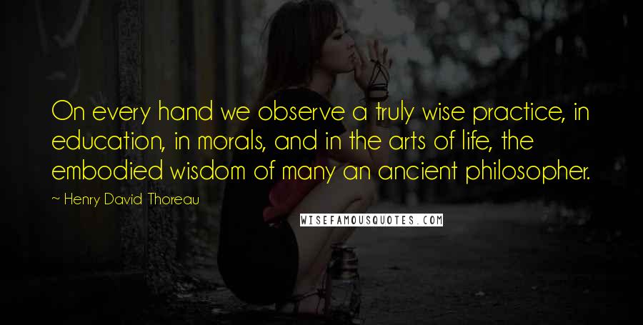 Henry David Thoreau Quotes: On every hand we observe a truly wise practice, in education, in morals, and in the arts of life, the embodied wisdom of many an ancient philosopher.