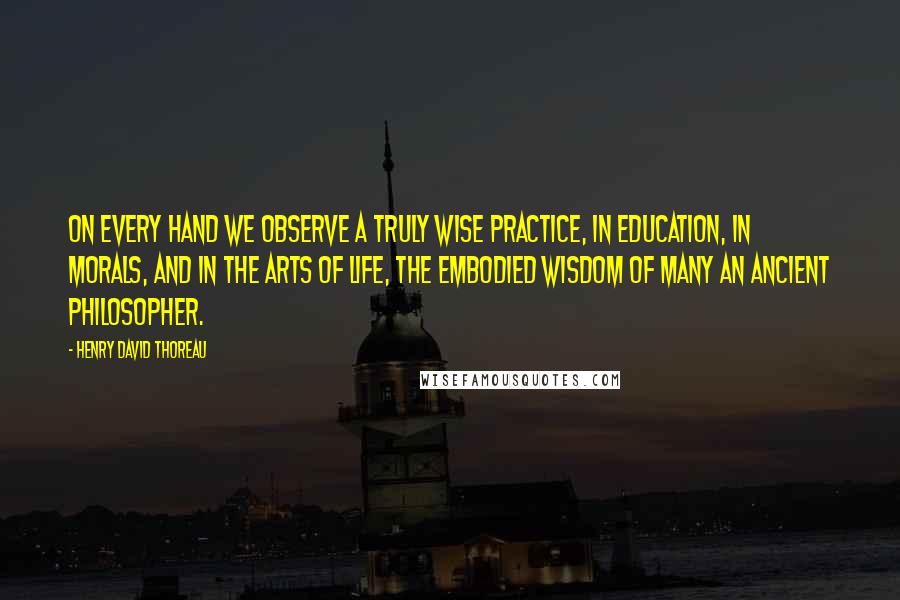 Henry David Thoreau Quotes: On every hand we observe a truly wise practice, in education, in morals, and in the arts of life, the embodied wisdom of many an ancient philosopher.