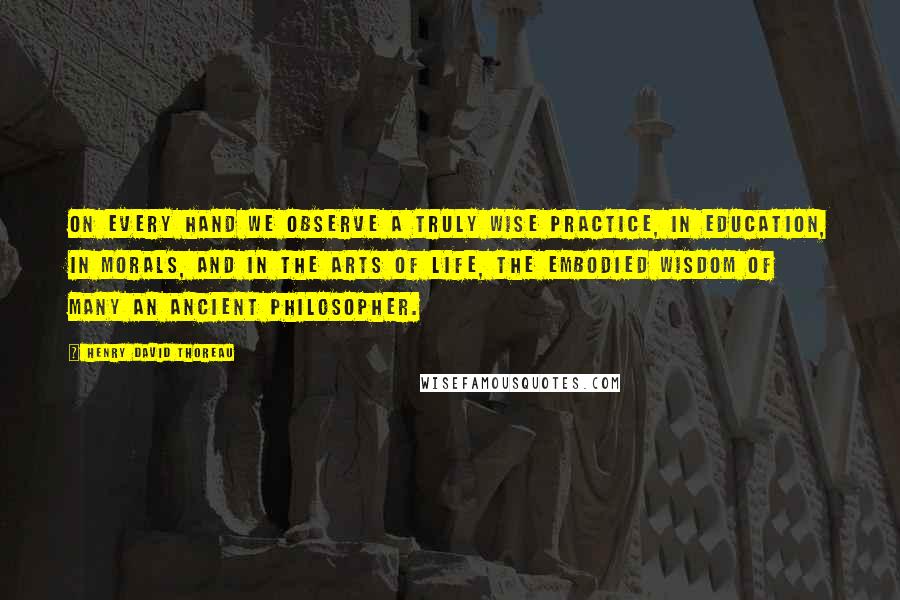 Henry David Thoreau Quotes: On every hand we observe a truly wise practice, in education, in morals, and in the arts of life, the embodied wisdom of many an ancient philosopher.