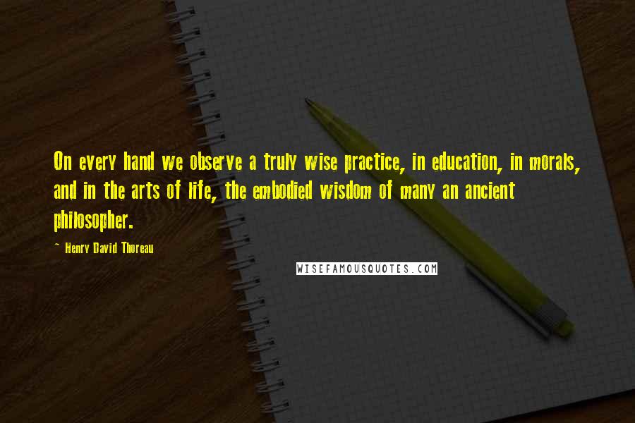 Henry David Thoreau Quotes: On every hand we observe a truly wise practice, in education, in morals, and in the arts of life, the embodied wisdom of many an ancient philosopher.