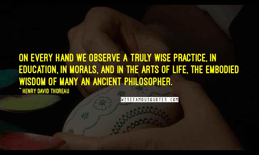 Henry David Thoreau Quotes: On every hand we observe a truly wise practice, in education, in morals, and in the arts of life, the embodied wisdom of many an ancient philosopher.