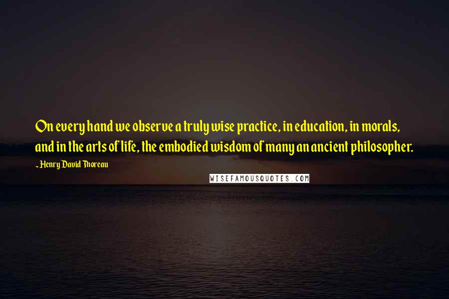 Henry David Thoreau Quotes: On every hand we observe a truly wise practice, in education, in morals, and in the arts of life, the embodied wisdom of many an ancient philosopher.