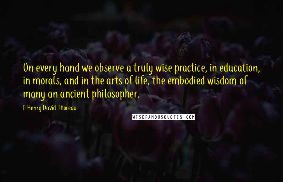 Henry David Thoreau Quotes: On every hand we observe a truly wise practice, in education, in morals, and in the arts of life, the embodied wisdom of many an ancient philosopher.