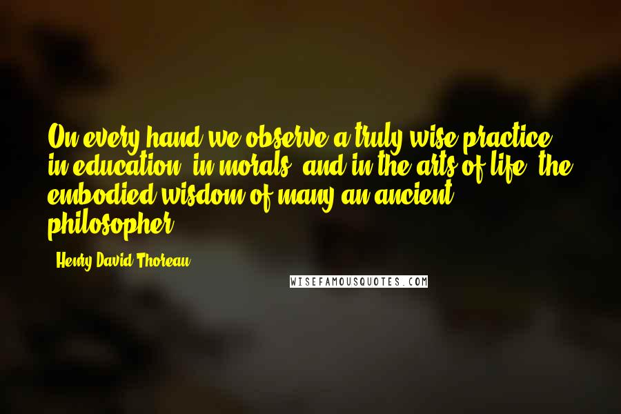 Henry David Thoreau Quotes: On every hand we observe a truly wise practice, in education, in morals, and in the arts of life, the embodied wisdom of many an ancient philosopher.