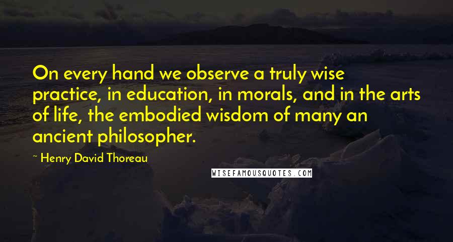 Henry David Thoreau Quotes: On every hand we observe a truly wise practice, in education, in morals, and in the arts of life, the embodied wisdom of many an ancient philosopher.