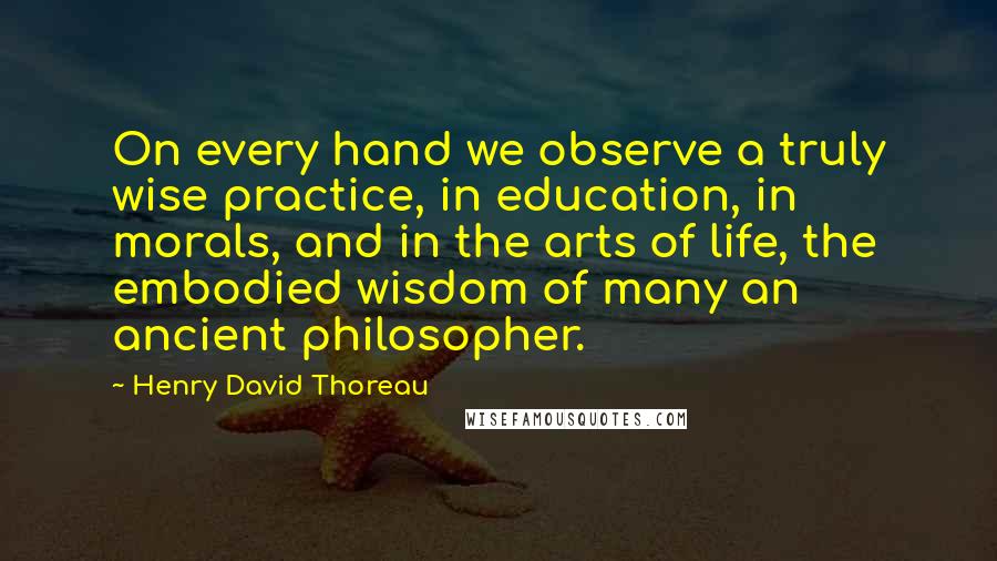 Henry David Thoreau Quotes: On every hand we observe a truly wise practice, in education, in morals, and in the arts of life, the embodied wisdom of many an ancient philosopher.
