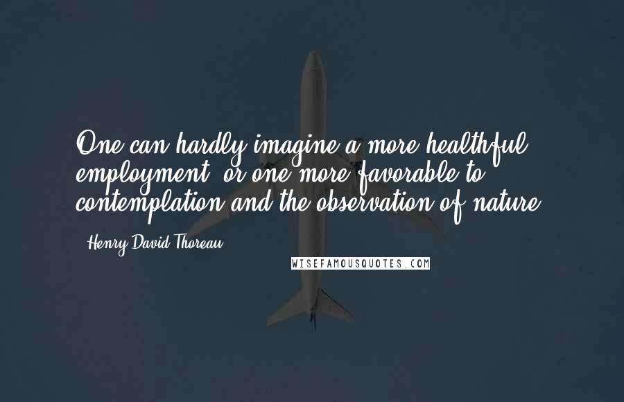 Henry David Thoreau Quotes: One can hardly imagine a more healthful employment, or one more favorable to contemplation and the observation of nature.