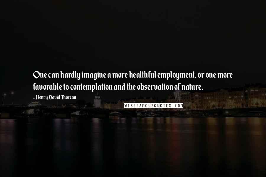 Henry David Thoreau Quotes: One can hardly imagine a more healthful employment, or one more favorable to contemplation and the observation of nature.