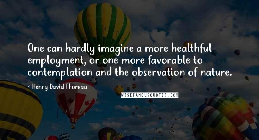 Henry David Thoreau Quotes: One can hardly imagine a more healthful employment, or one more favorable to contemplation and the observation of nature.