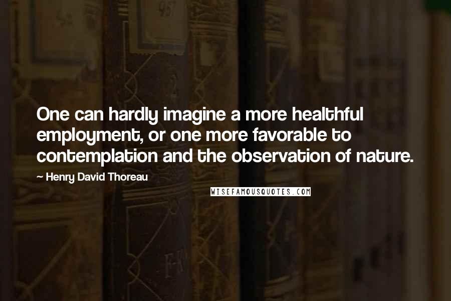 Henry David Thoreau Quotes: One can hardly imagine a more healthful employment, or one more favorable to contemplation and the observation of nature.