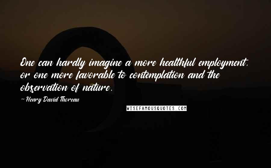 Henry David Thoreau Quotes: One can hardly imagine a more healthful employment, or one more favorable to contemplation and the observation of nature.