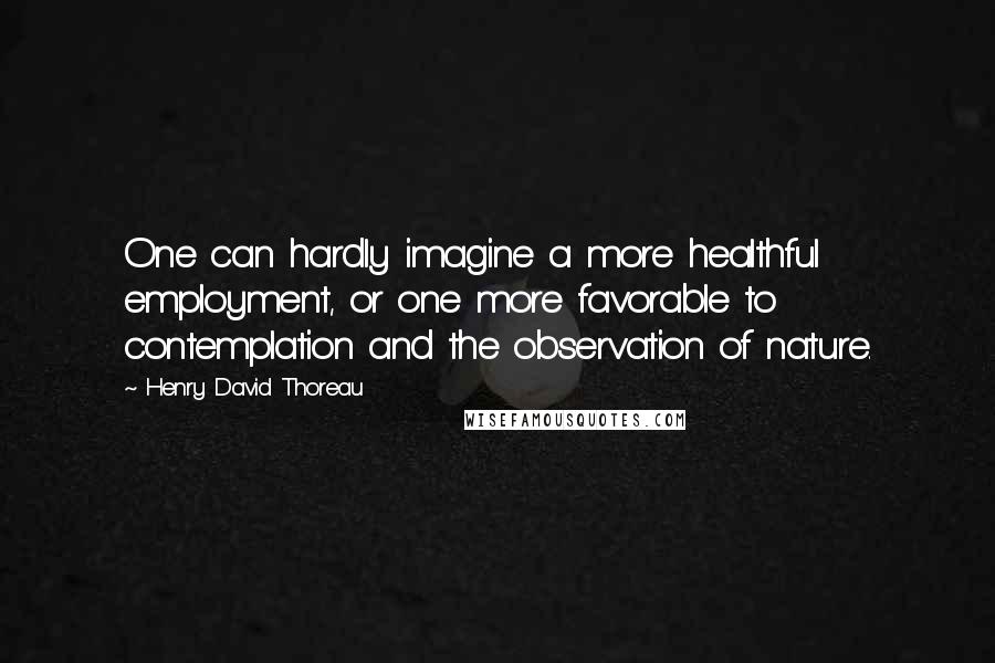 Henry David Thoreau Quotes: One can hardly imagine a more healthful employment, or one more favorable to contemplation and the observation of nature.