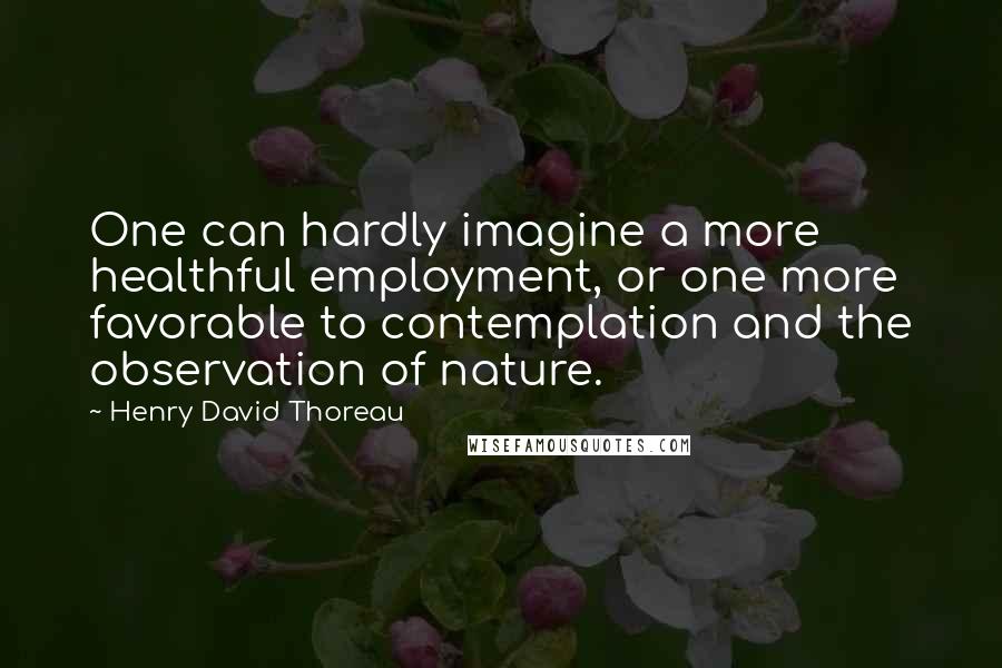 Henry David Thoreau Quotes: One can hardly imagine a more healthful employment, or one more favorable to contemplation and the observation of nature.