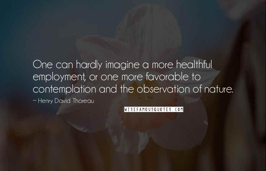 Henry David Thoreau Quotes: One can hardly imagine a more healthful employment, or one more favorable to contemplation and the observation of nature.