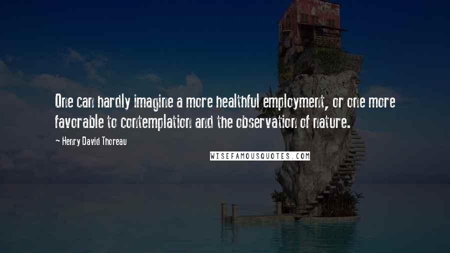 Henry David Thoreau Quotes: One can hardly imagine a more healthful employment, or one more favorable to contemplation and the observation of nature.
