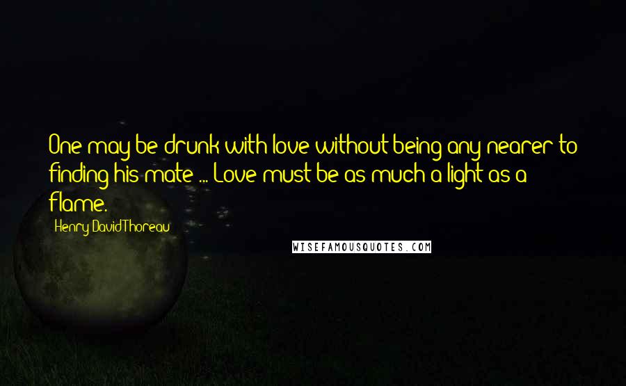 Henry David Thoreau Quotes: One may be drunk with love without being any nearer to finding his mate ... Love must be as much a light as a flame.