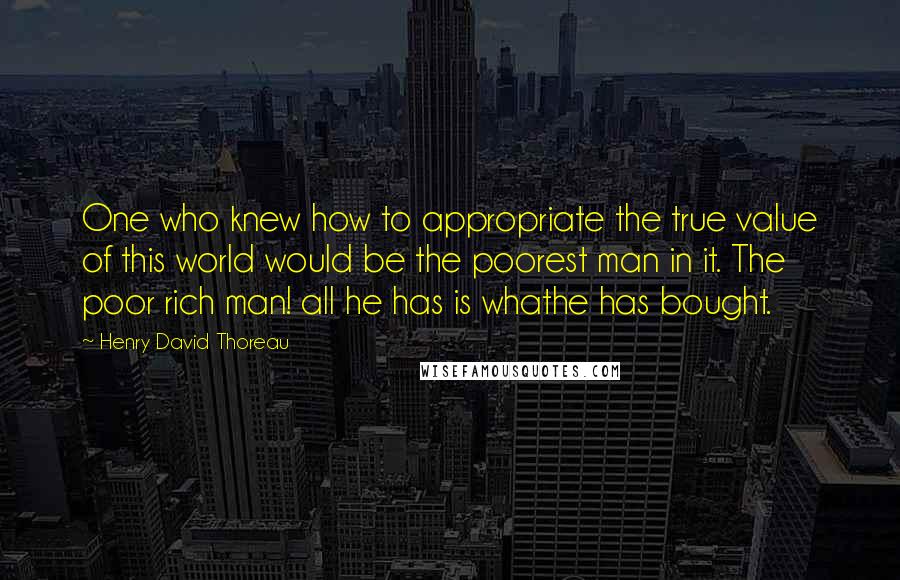 Henry David Thoreau Quotes: One who knew how to appropriate the true value of this world would be the poorest man in it. The poor rich man! all he has is whathe has bought.