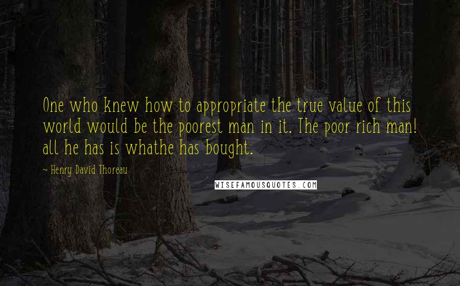 Henry David Thoreau Quotes: One who knew how to appropriate the true value of this world would be the poorest man in it. The poor rich man! all he has is whathe has bought.