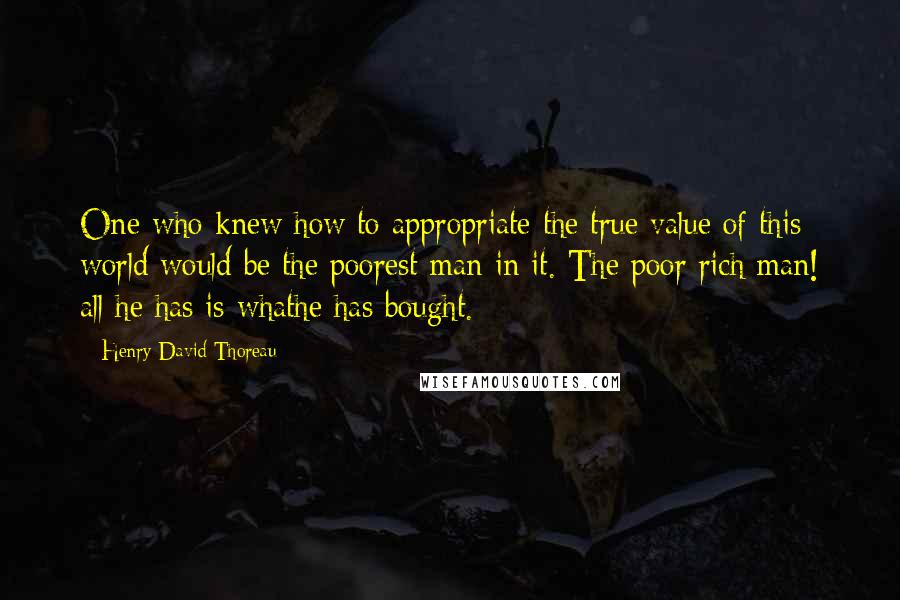 Henry David Thoreau Quotes: One who knew how to appropriate the true value of this world would be the poorest man in it. The poor rich man! all he has is whathe has bought.