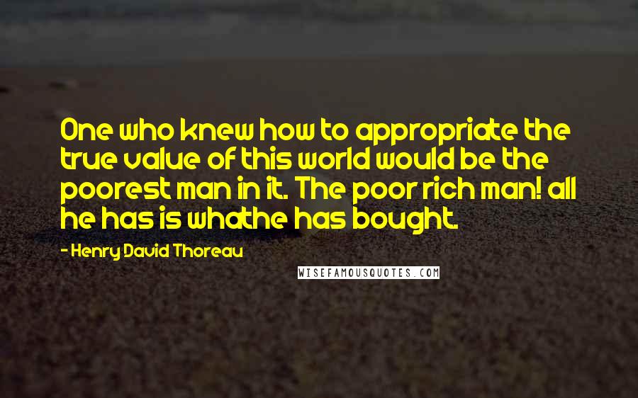 Henry David Thoreau Quotes: One who knew how to appropriate the true value of this world would be the poorest man in it. The poor rich man! all he has is whathe has bought.