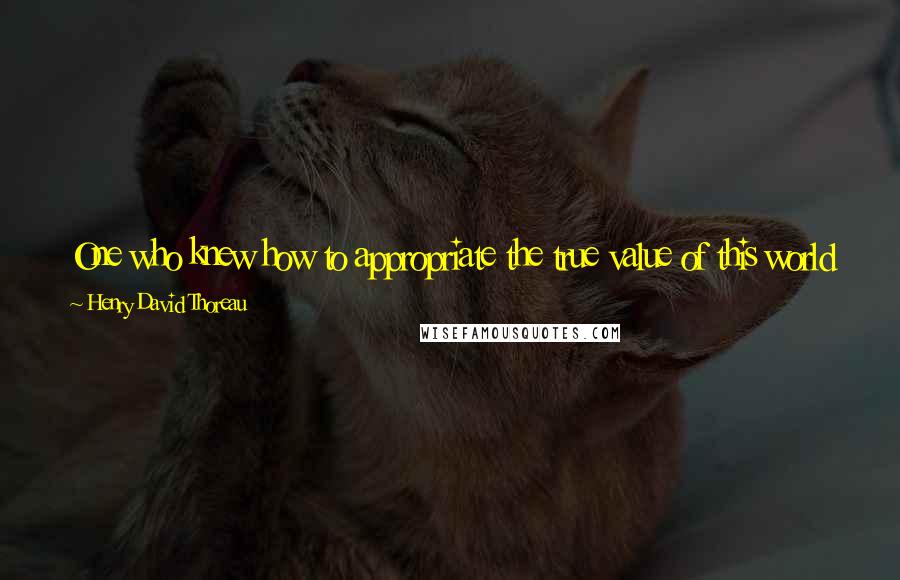 Henry David Thoreau Quotes: One who knew how to appropriate the true value of this world would be the poorest man in it. The poor rich man! all he has is whathe has bought.