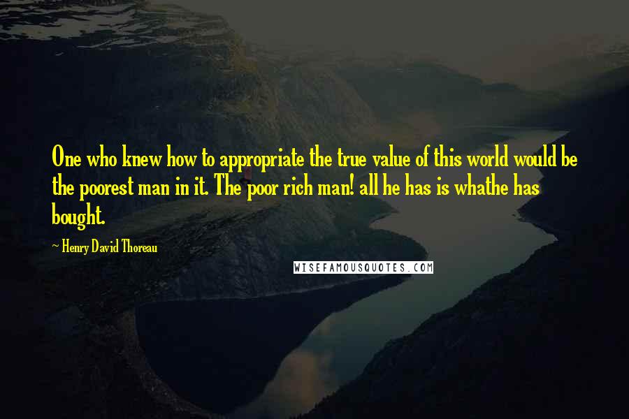 Henry David Thoreau Quotes: One who knew how to appropriate the true value of this world would be the poorest man in it. The poor rich man! all he has is whathe has bought.