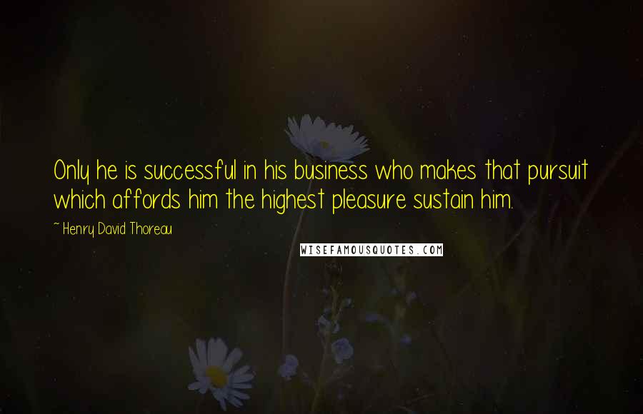 Henry David Thoreau Quotes: Only he is successful in his business who makes that pursuit which affords him the highest pleasure sustain him.