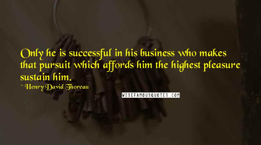 Henry David Thoreau Quotes: Only he is successful in his business who makes that pursuit which affords him the highest pleasure sustain him.