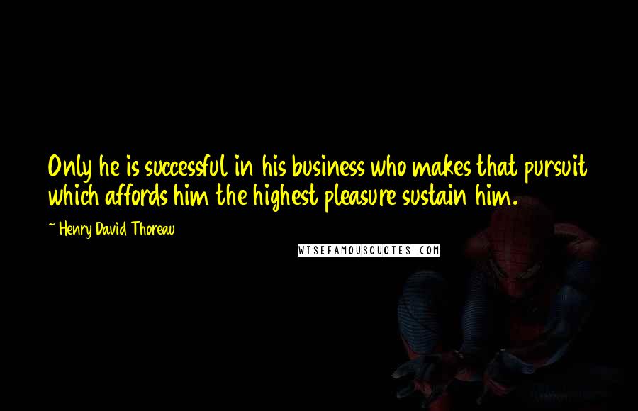 Henry David Thoreau Quotes: Only he is successful in his business who makes that pursuit which affords him the highest pleasure sustain him.