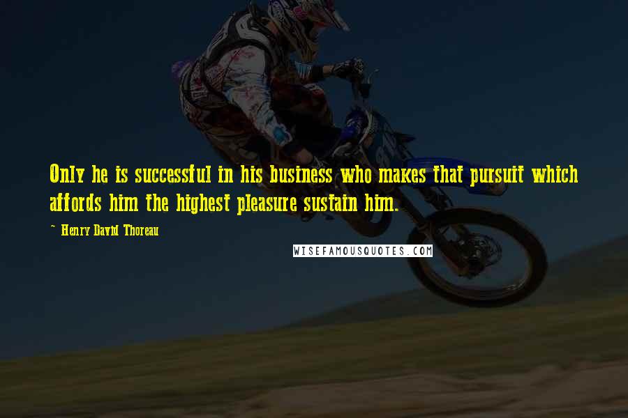 Henry David Thoreau Quotes: Only he is successful in his business who makes that pursuit which affords him the highest pleasure sustain him.