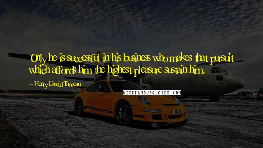 Henry David Thoreau Quotes: Only he is successful in his business who makes that pursuit which affords him the highest pleasure sustain him.