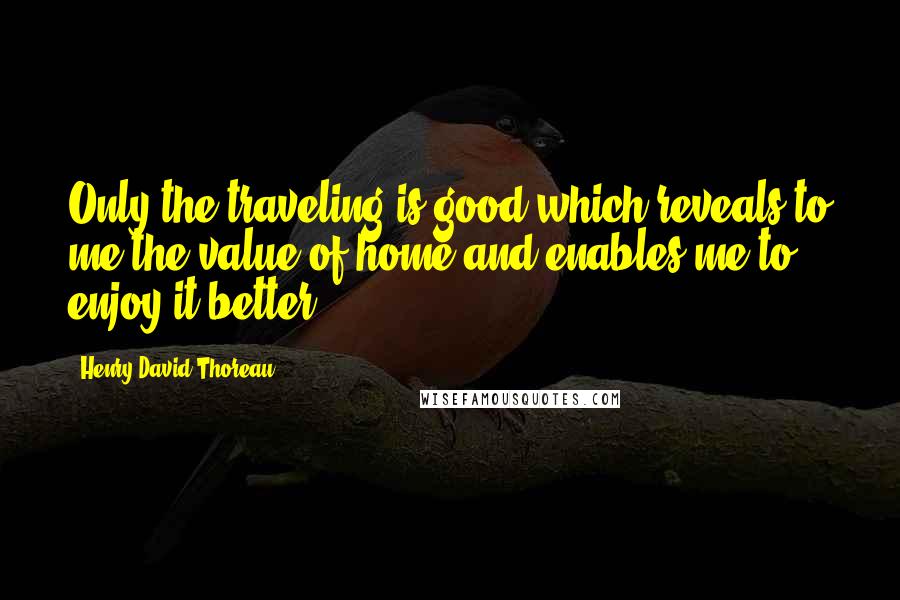 Henry David Thoreau Quotes: Only the traveling is good which reveals to me the value of home and enables me to enjoy it better.