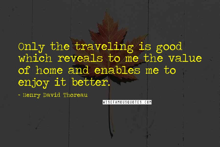 Henry David Thoreau Quotes: Only the traveling is good which reveals to me the value of home and enables me to enjoy it better.