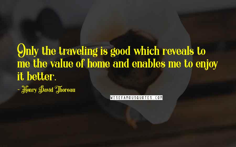 Henry David Thoreau Quotes: Only the traveling is good which reveals to me the value of home and enables me to enjoy it better.