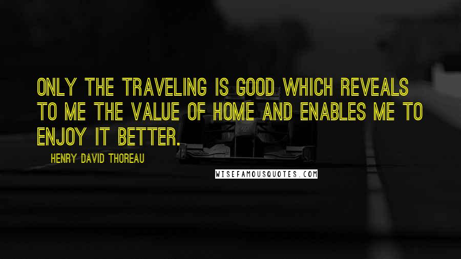 Henry David Thoreau Quotes: Only the traveling is good which reveals to me the value of home and enables me to enjoy it better.