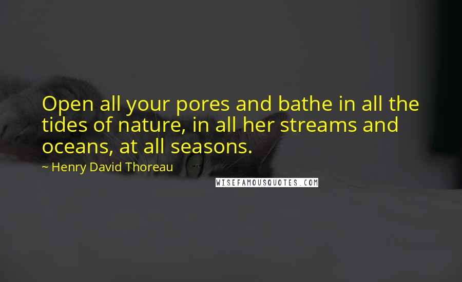 Henry David Thoreau Quotes: Open all your pores and bathe in all the tides of nature, in all her streams and oceans, at all seasons.