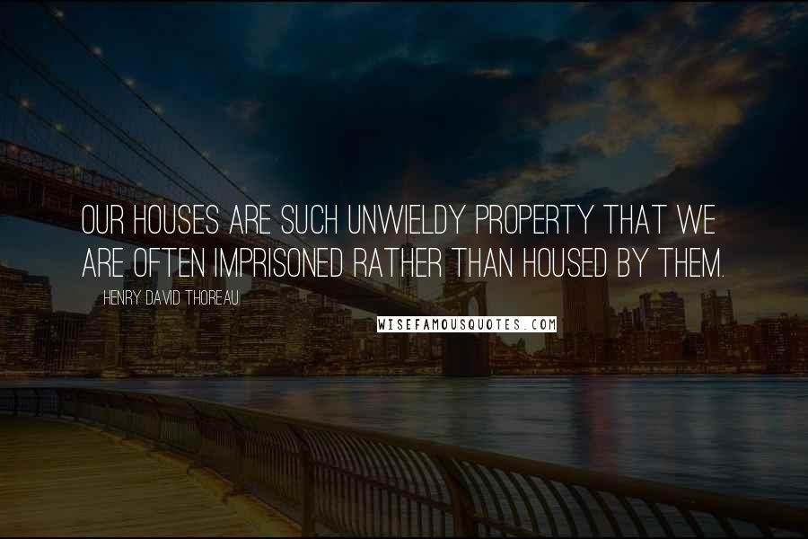 Henry David Thoreau Quotes: Our houses are such unwieldy property that we are often imprisoned rather than housed by them.