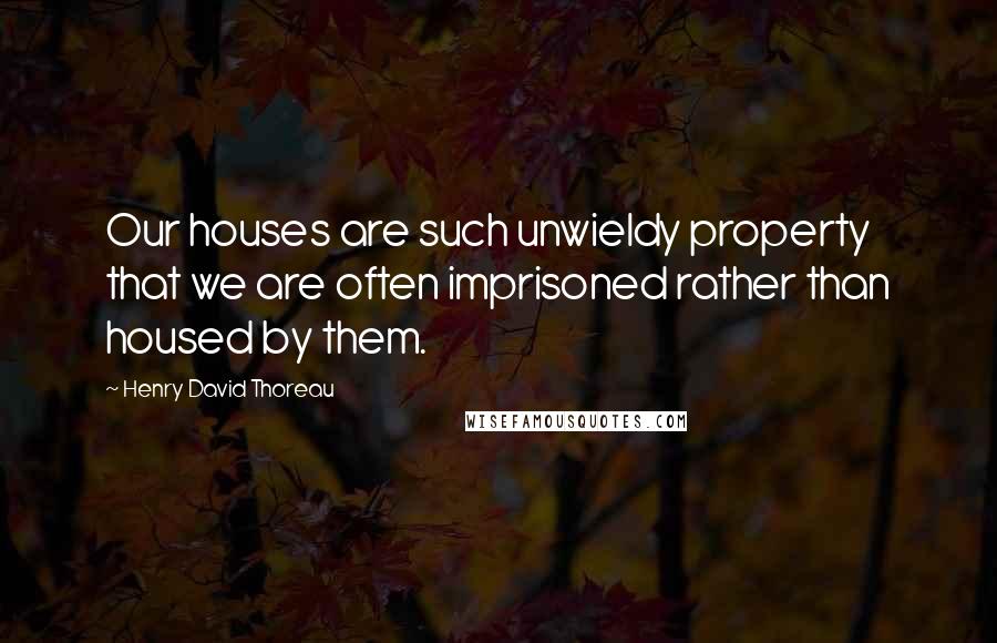 Henry David Thoreau Quotes: Our houses are such unwieldy property that we are often imprisoned rather than housed by them.