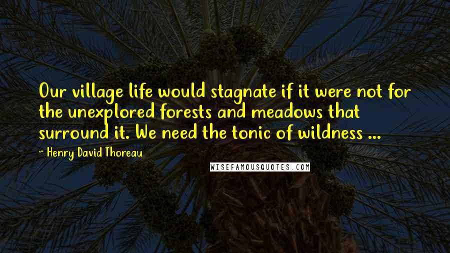 Henry David Thoreau Quotes: Our village life would stagnate if it were not for the unexplored forests and meadows that surround it. We need the tonic of wildness ...