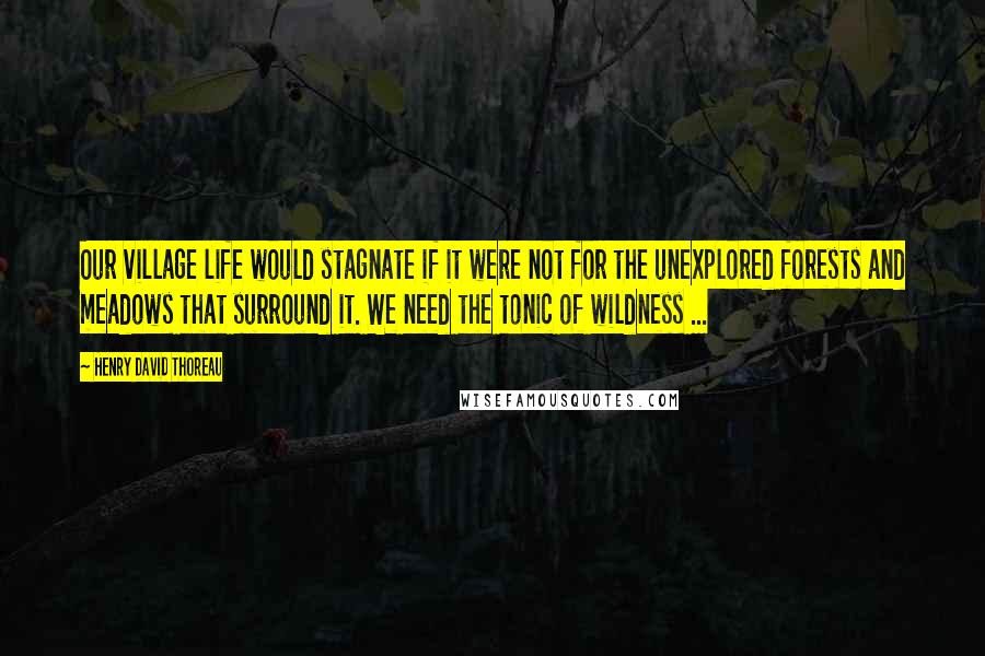 Henry David Thoreau Quotes: Our village life would stagnate if it were not for the unexplored forests and meadows that surround it. We need the tonic of wildness ...