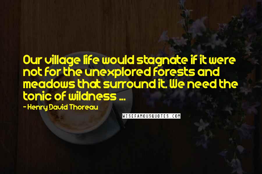 Henry David Thoreau Quotes: Our village life would stagnate if it were not for the unexplored forests and meadows that surround it. We need the tonic of wildness ...