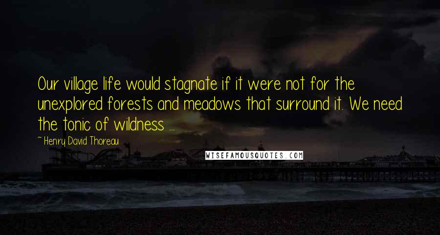 Henry David Thoreau Quotes: Our village life would stagnate if it were not for the unexplored forests and meadows that surround it. We need the tonic of wildness ...