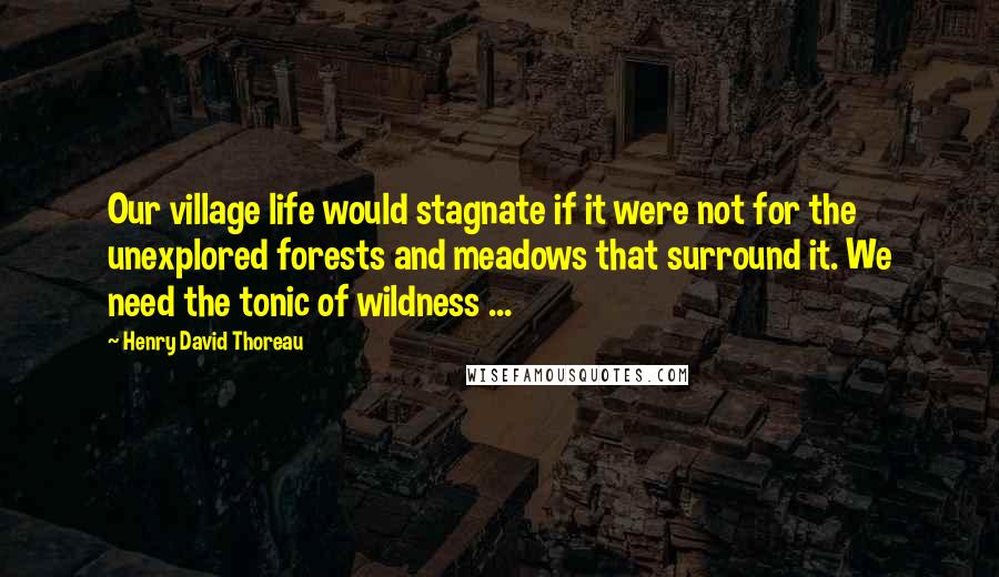 Henry David Thoreau Quotes: Our village life would stagnate if it were not for the unexplored forests and meadows that surround it. We need the tonic of wildness ...