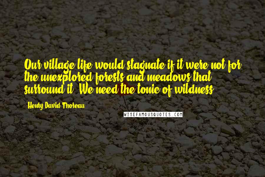 Henry David Thoreau Quotes: Our village life would stagnate if it were not for the unexplored forests and meadows that surround it. We need the tonic of wildness ...