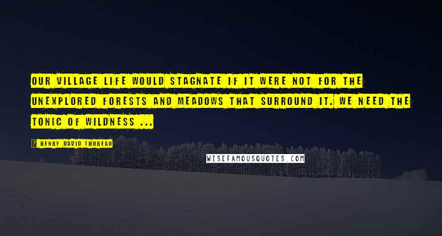 Henry David Thoreau Quotes: Our village life would stagnate if it were not for the unexplored forests and meadows that surround it. We need the tonic of wildness ...