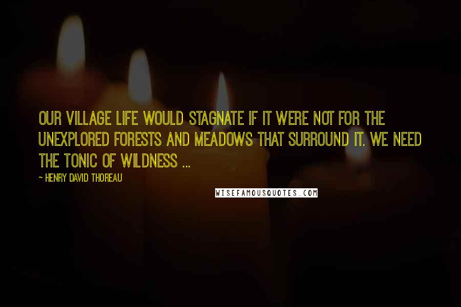 Henry David Thoreau Quotes: Our village life would stagnate if it were not for the unexplored forests and meadows that surround it. We need the tonic of wildness ...