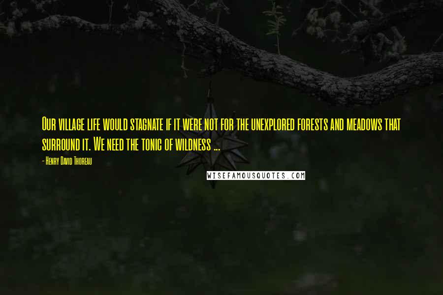 Henry David Thoreau Quotes: Our village life would stagnate if it were not for the unexplored forests and meadows that surround it. We need the tonic of wildness ...